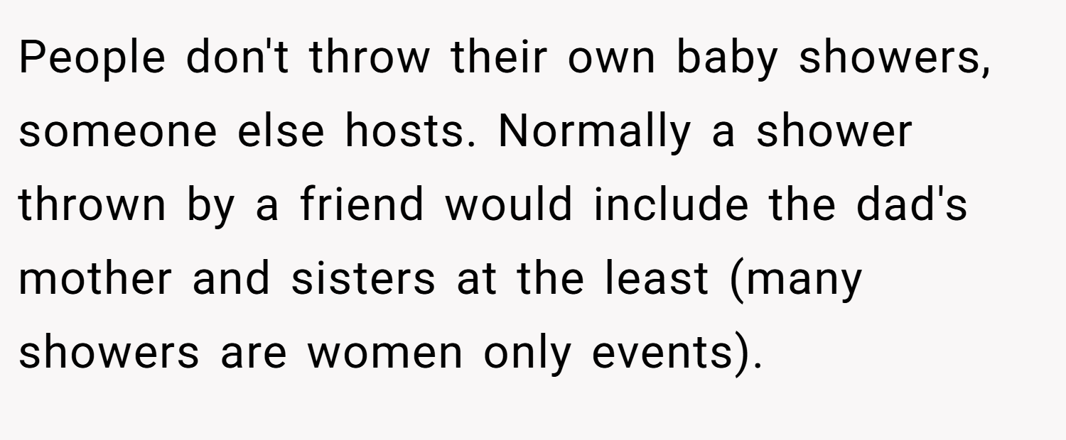 People don't throw their own baby showers, someone else hosts. Normally a shower thrown by a friend would include the dad's mother and sisters at the least (many showers are women only events).