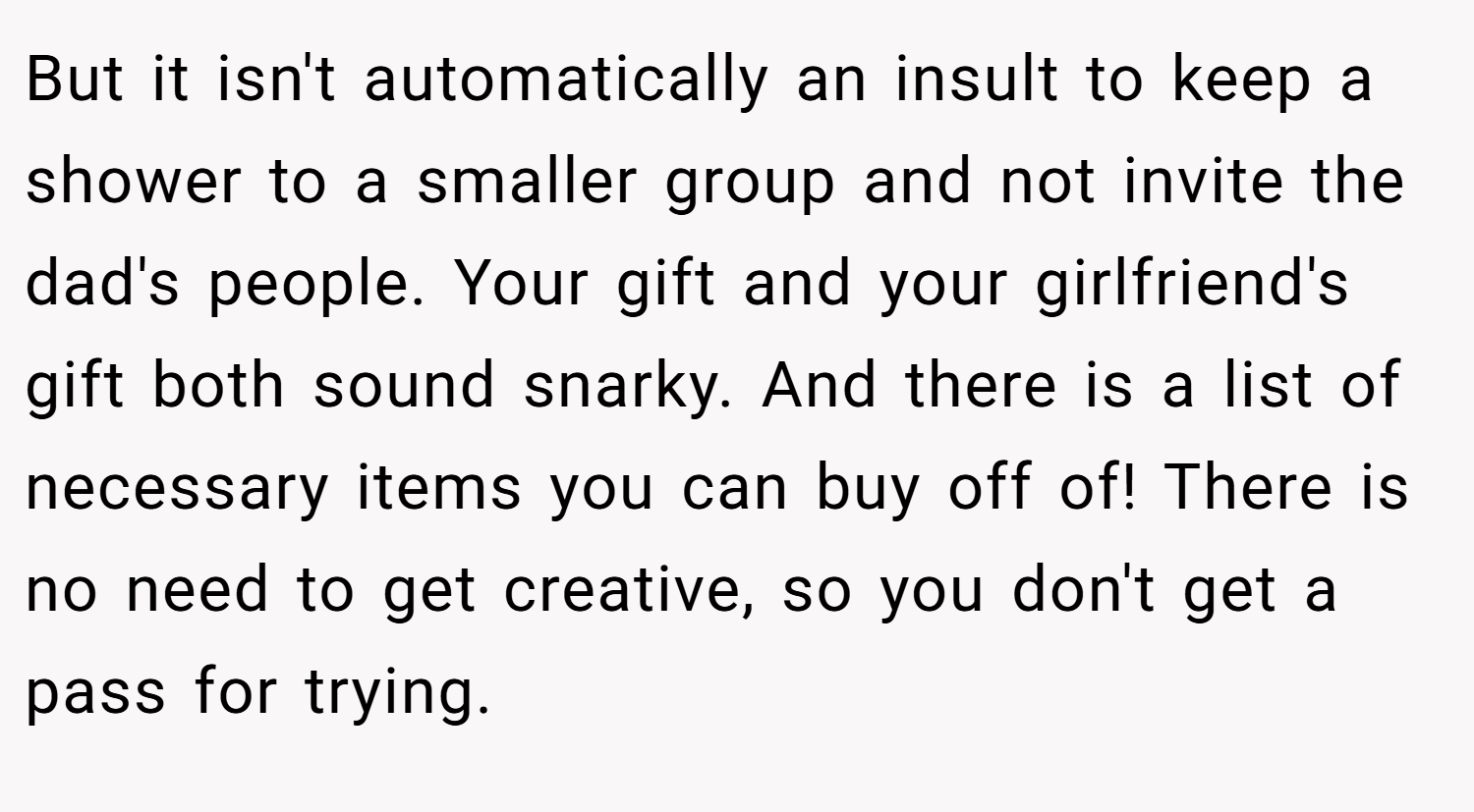 But it isn't automatically an insult to keep a shower to a smaller group and not invite the dad's people. Your gift and your girlfriend's gift both sound snarky. And there is a list of necessary items you can buy off of! There is no need to get creative, so you don't get a pass for trying.