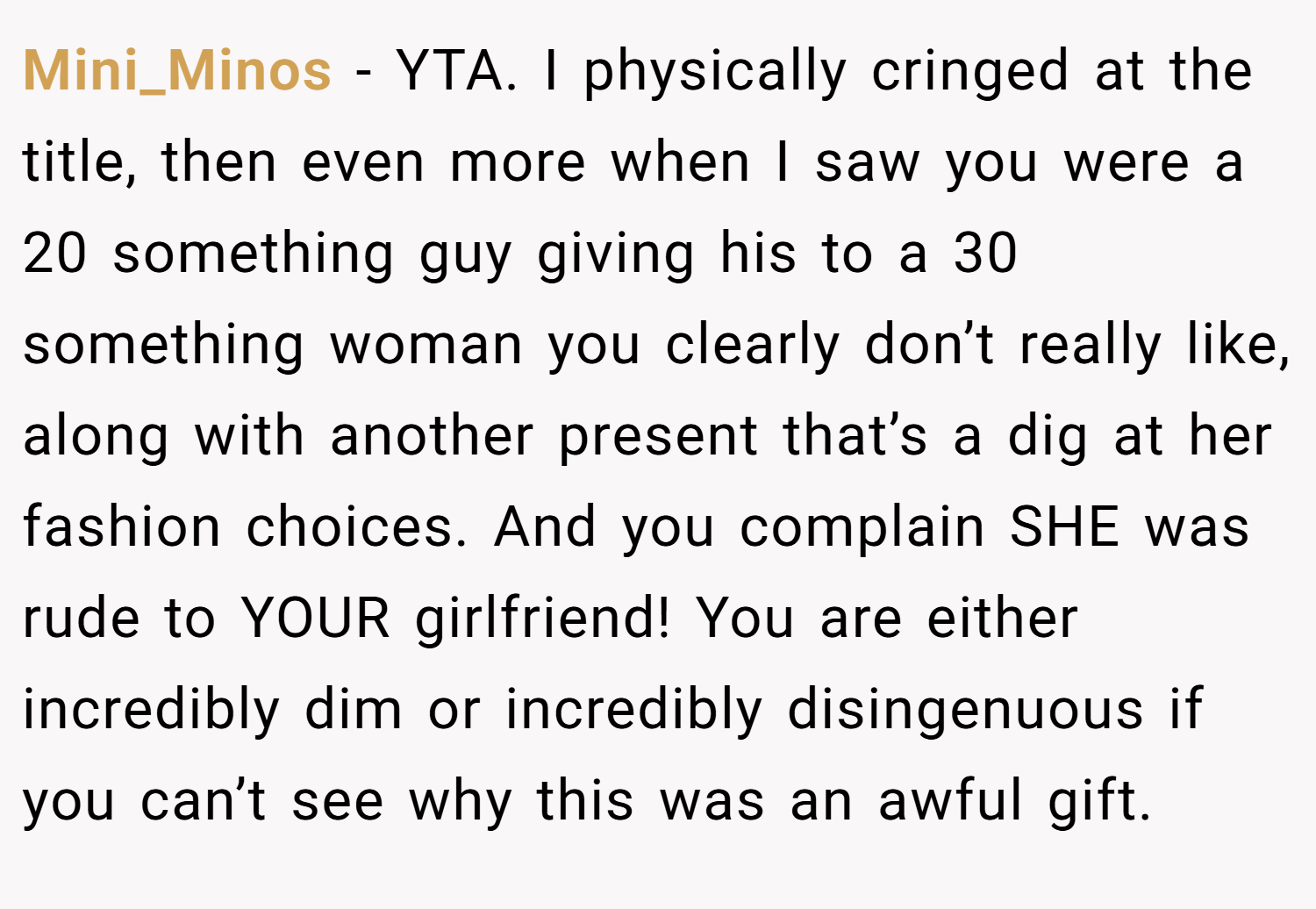 Mini_Minos − YTA. I physically cringed at the title, then even more when I saw you were a 20 something guy giving his to a 30 something woman you clearly don’t really like, along with another present that’s a dig at her fashion choices. And you complain SHE was rude to YOUR girlfriend! You are either incredibly dim or incredibly disingenuous if you can’t see why this was an awful gift.