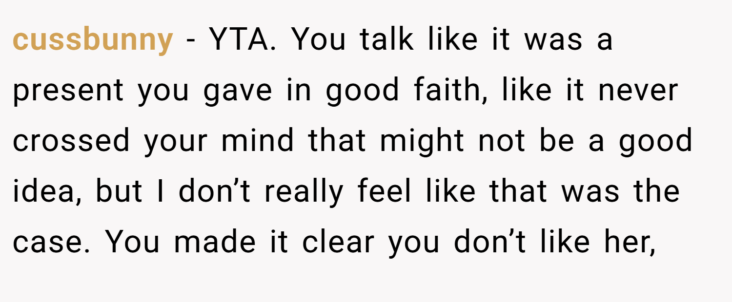 cussbunny − YTA. You talk like it was a present you gave in good faith, like it never crossed your mind that might not be a good idea, but I don’t really feel like that was the case. You made it clear you don’t like her,