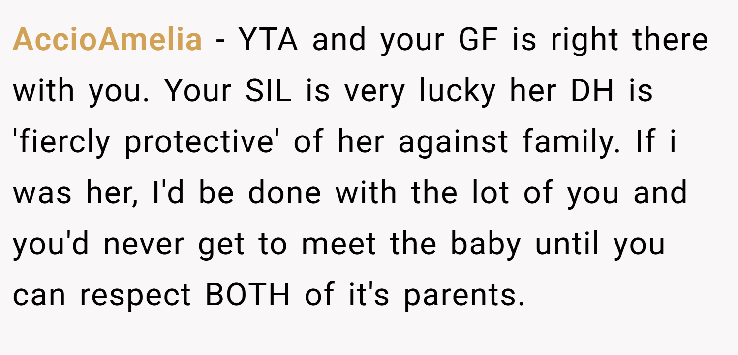 AccioAmelia − YTA and your GF is right there with you. Your SIL is very lucky her DH is 'fiercly protective' of her against family. If i was her, I'd be done with the lot of you and you'd never get to meet the baby until you can respect BOTH of it's parents.
