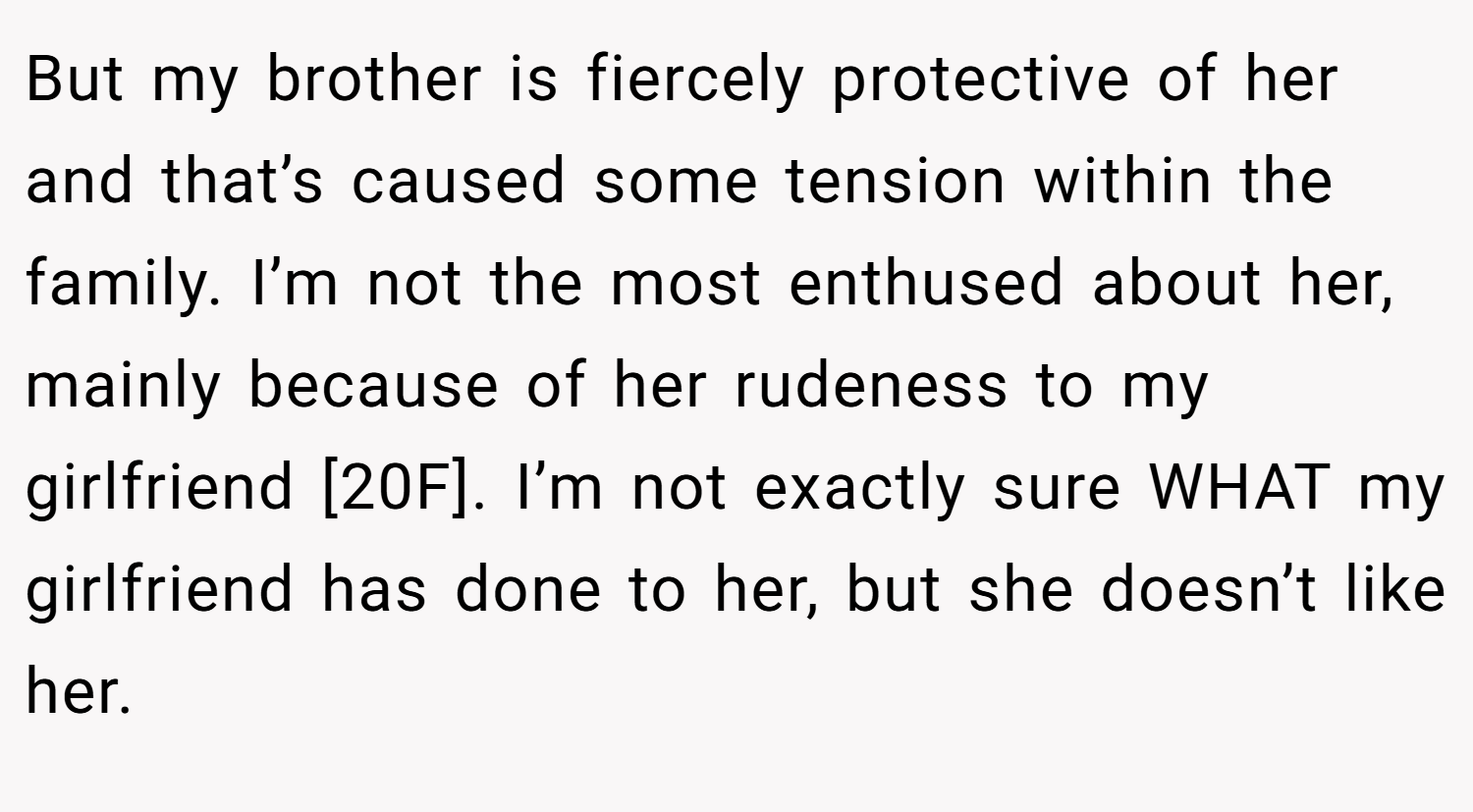 But my brother is fiercely protective of her and that’s caused some tension within the family. I’m not the most enthused about her, mainly because of her rudeness to my girlfriend [20F]. I’m not exactly sure WHAT my girlfriend has done to her, but she doesn’t like her.