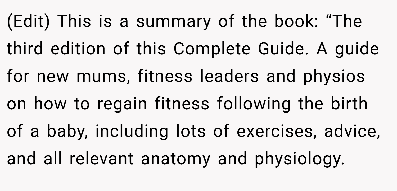 (Edit) This is a summary of the book: “The third edition of this Complete Guide. A guide for new mums, fitness leaders and physios on how to regain fitness following the birth of a baby, including lots of exercises, advice, and all relevant anatomy and physiology.