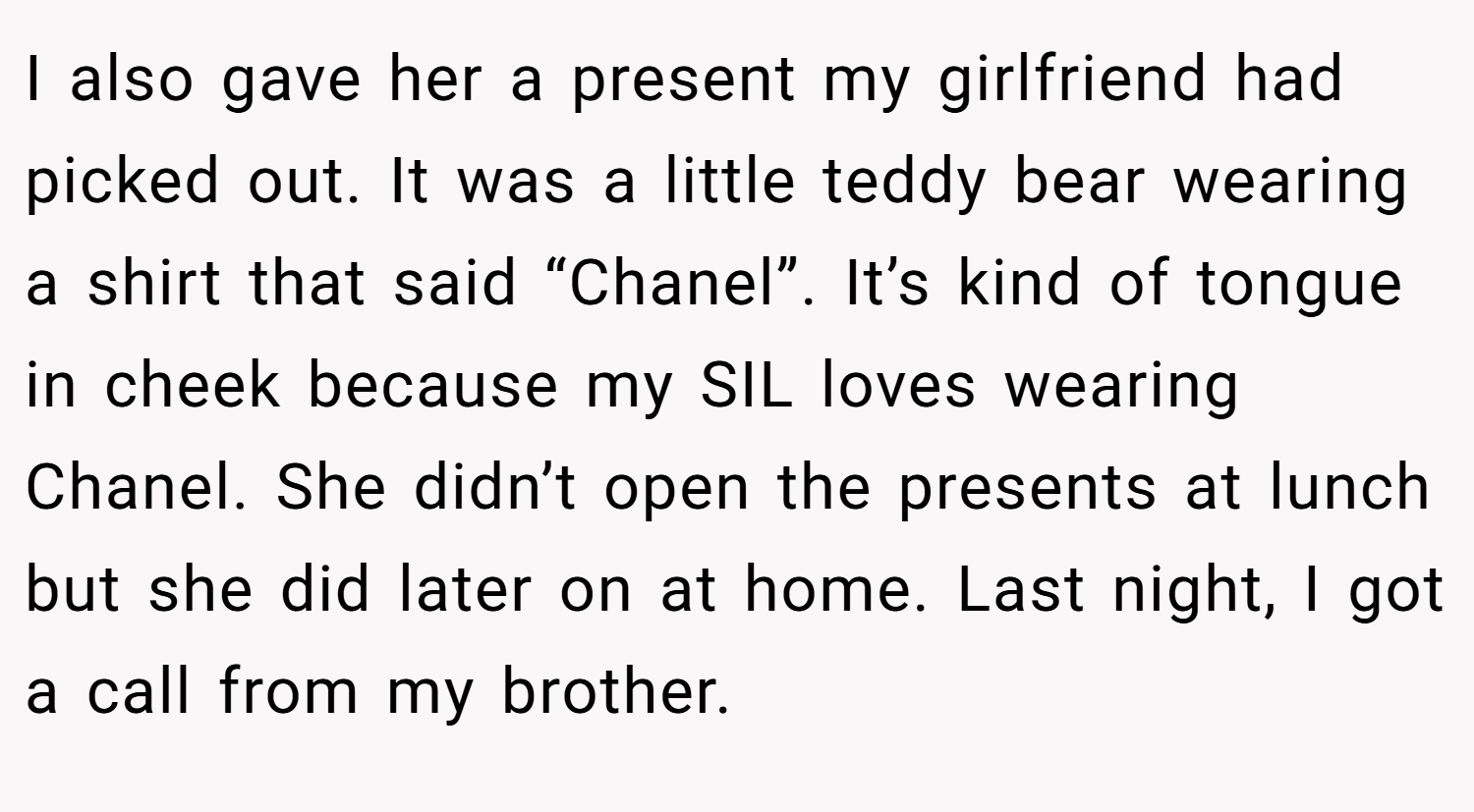 I also gave her a present my girlfriend had picked out. It was a little teddy bear wearing a shirt that said “Chanel”. It’s kind of tongue in cheek because my SIL loves wearing Chanel. She didn’t open the presents at lunch but she did later on at home. Last night, I got a call from my brother.
