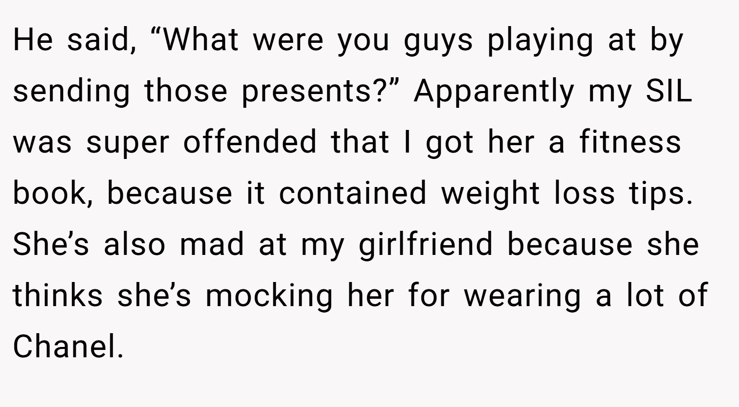 He said, “What were you guys playing at by sending those presents?” Apparently my SIL was super offended that I got her a fitness book, because it contained weight loss tips. She’s also mad at my girlfriend because she thinks she’s mocking her for wearing a lot of Chanel.