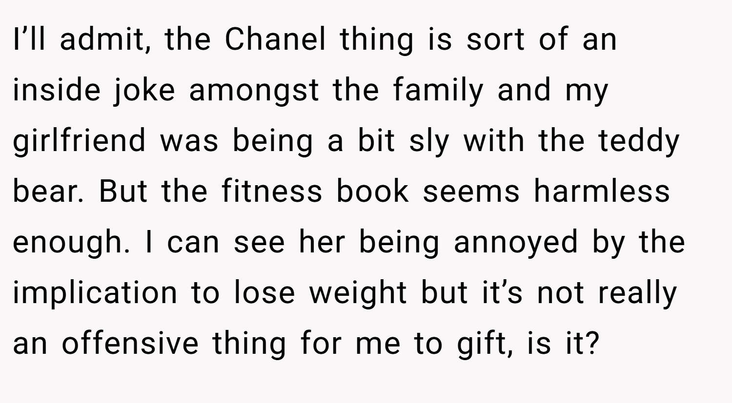 I’ll admit, the Chanel thing is sort of an inside joke amongst the family and my girlfriend was being a bit sly with the teddy bear. But the fitness book seems harmless enough. I can see her being annoyed by the implication to lose weight but it’s not really an offensive thing for me to gift, is it?