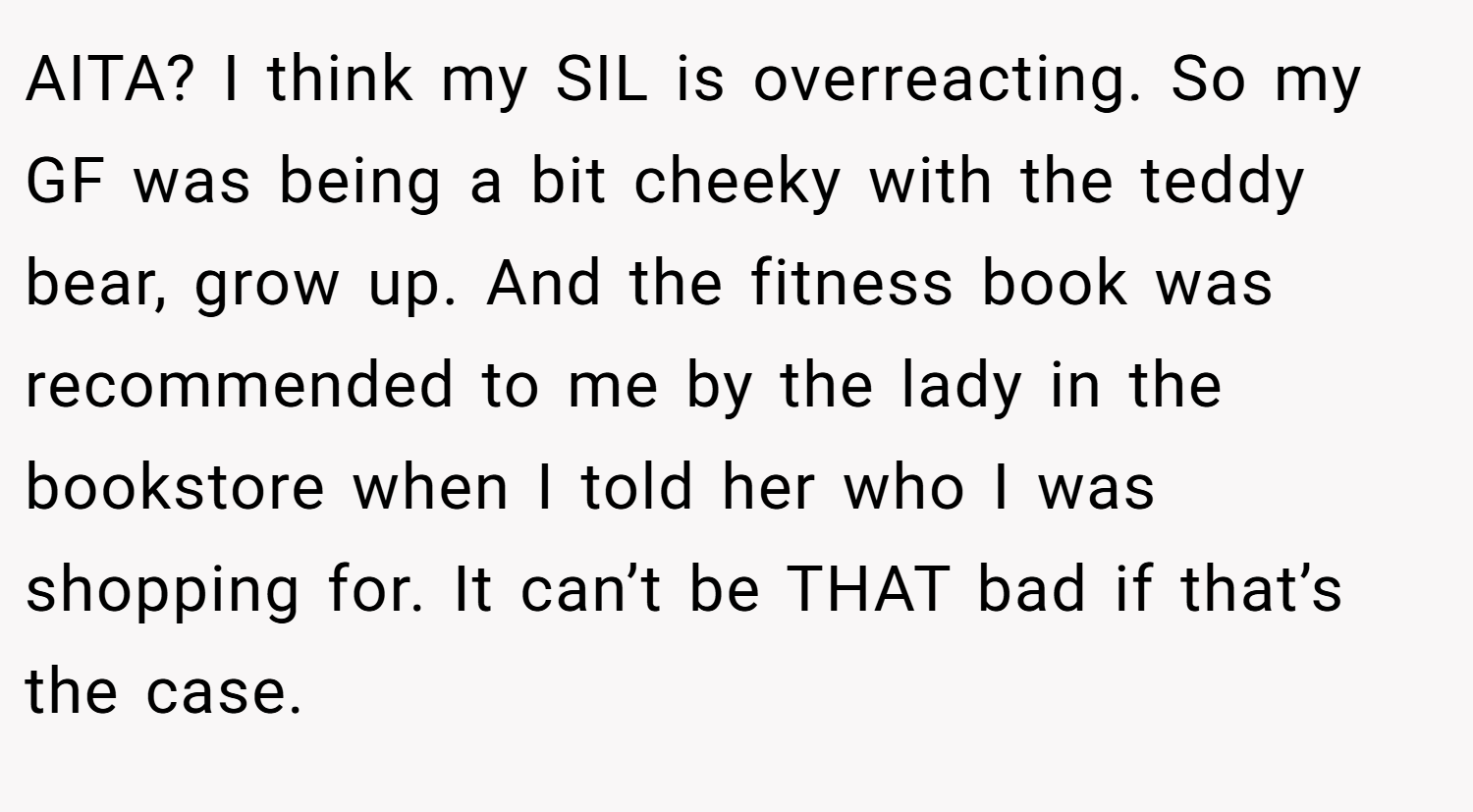 AITA? I think my SIL is overreacting. So my GF was being a bit cheeky with the teddy bear, grow up. And the fitness book was recommended to me by the lady in the bookstore when I told her who I was shopping for. It can’t be THAT bad if that’s the case.