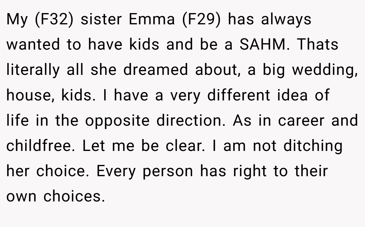 My (F32) sister Emma (F29) has always wanted to have kids and be a SAHM. Thats literally all she dreamed about, a big wedding, house, kids. I have a very different idea of life in the opposite direction. As in career and childfree. Let me be clear. I am not ditching her choice. Every person has right to their own choices.