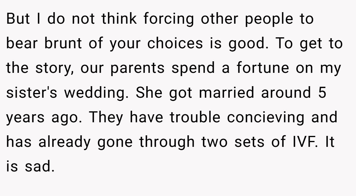 But I do not think forcing other people to bear brunt of your choices is good. To get to the story, our parents spend a fortune on my sister's wedding. She got married around 5 years ago. They have trouble concieving and has already gone through two sets of IVF. It is sad.