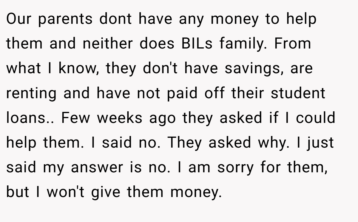 Our parents dont have any money to help them and neither does BILs family. From what I know, they don't have savings, are renting and have not paid off their student loans.. Few weeks ago they asked if I could help them. I said no. They asked why. I just said my answer is no. I am sorry for them, but I won't give them money.