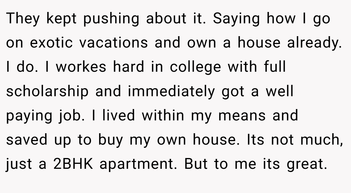 They kept pushing about it. Saying how I go on exotic vacations and own a house already. I do. I workes hard in college with full scholarship and immediately got a well paying job. I lived within my means and saved up to buy my own house. Its not much, just a 2BHK apartment. But to me its great.
