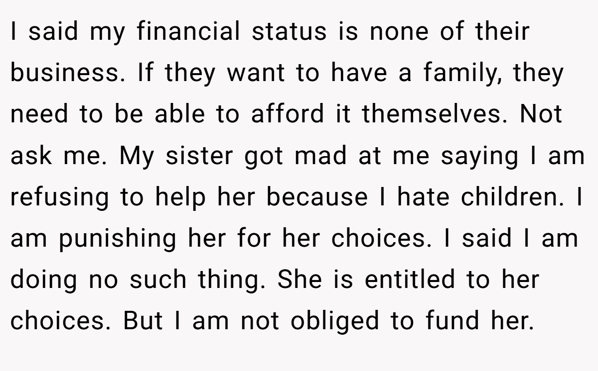 I said my financial status is none of their business. If they want to have a family, they need to be able to afford it themselves. Not ask me. My sister got mad at me saying I am refusing to help her because I hate children. I am punishing her for her choices. I said I am doing no such thing. She is entitled to her choices. But I am not obliged to fund her.