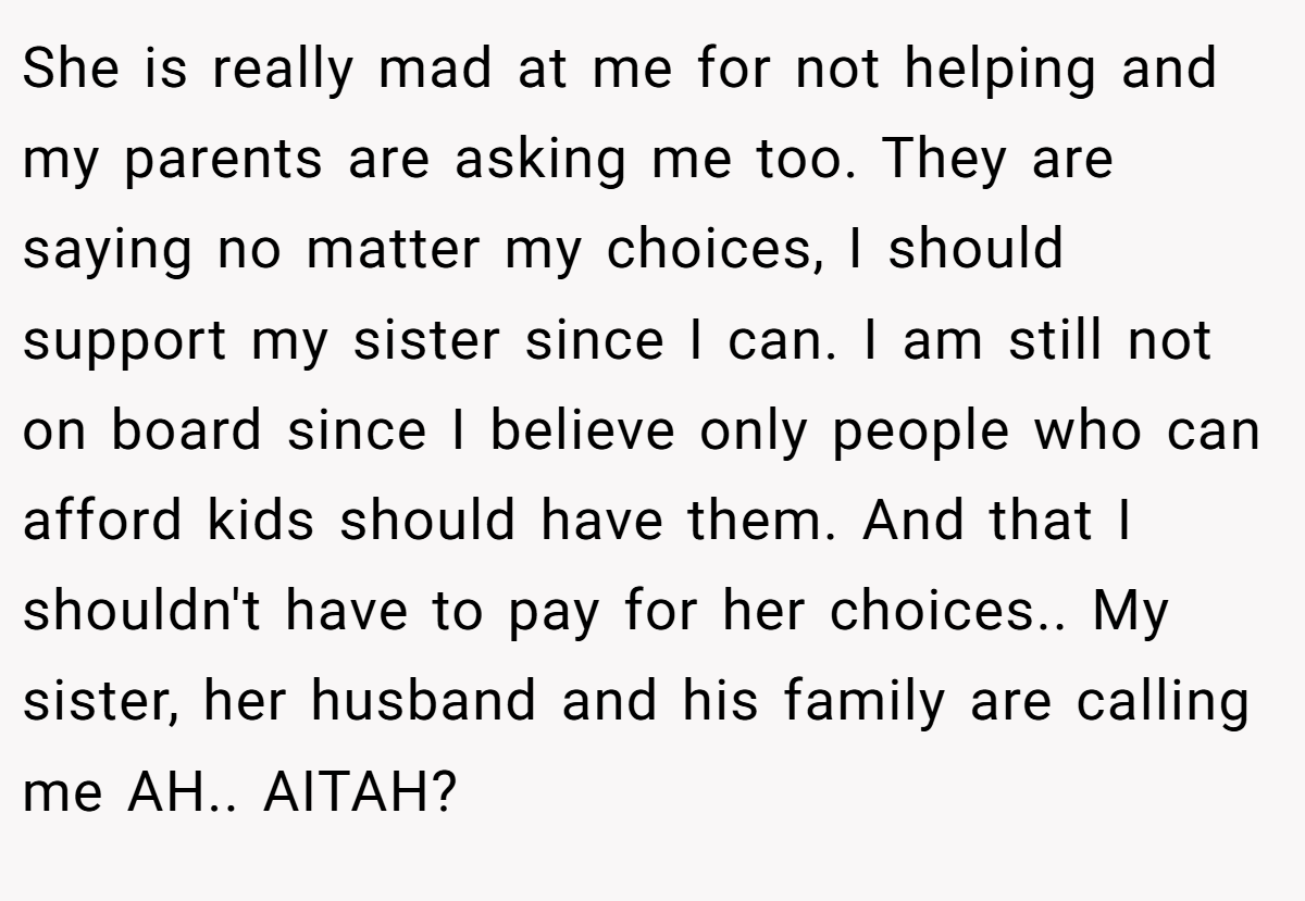 She is really mad at me for not helping and my parents are asking me too. They are saying no matter my choices, I should support my sister since I can. I am still not on board since I believe only people who can afford kids should have them. And that I shouldn't have to pay for her choices.. My sister, her husband and his family are calling me AH.. AITAH?