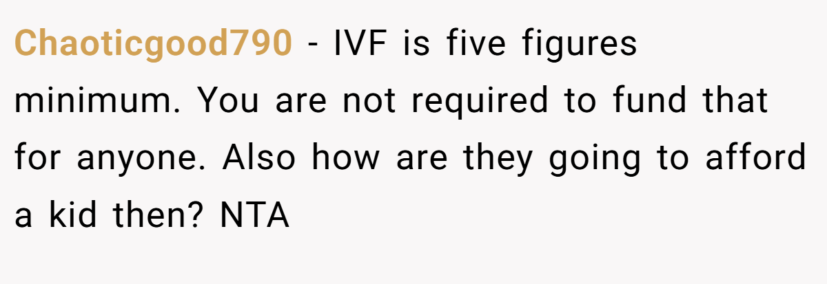 Chaoticgood790 − IVF is five figures minimum. You are not required to fund that for anyone. Also how are they going to afford a kid then? NTA