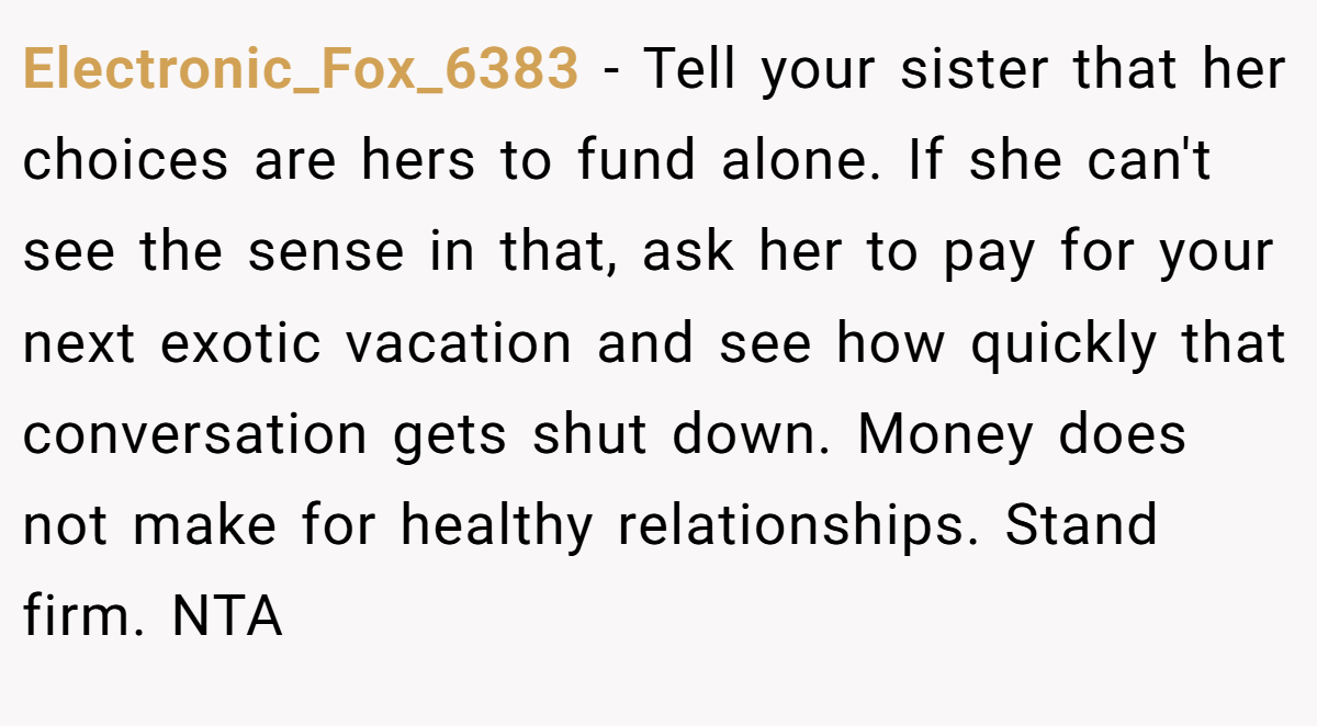 Electronic_Fox_6383 − Tell your sister that her choices are hers to fund alone. If she can't see the sense in that, ask her to pay for your next exotic vacation and see how quickly that conversation gets shut down. Money does not make for healthy relationships. Stand firm. NTA