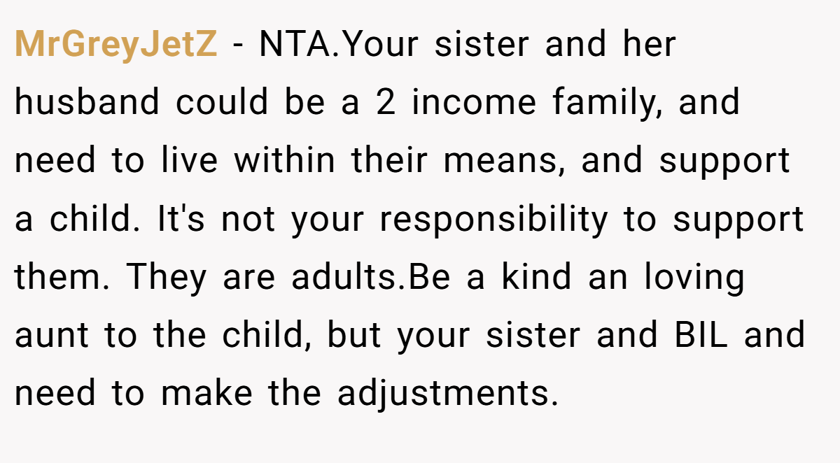 MrGreyJetZ − NTA.Your sister and her husband could be a 2 income family, and need to live within their means, and support a child. It's not your responsibility to support them. They are adults.Be a kind an loving aunt to the child, but your sister and BIL and need to make the adjustments.