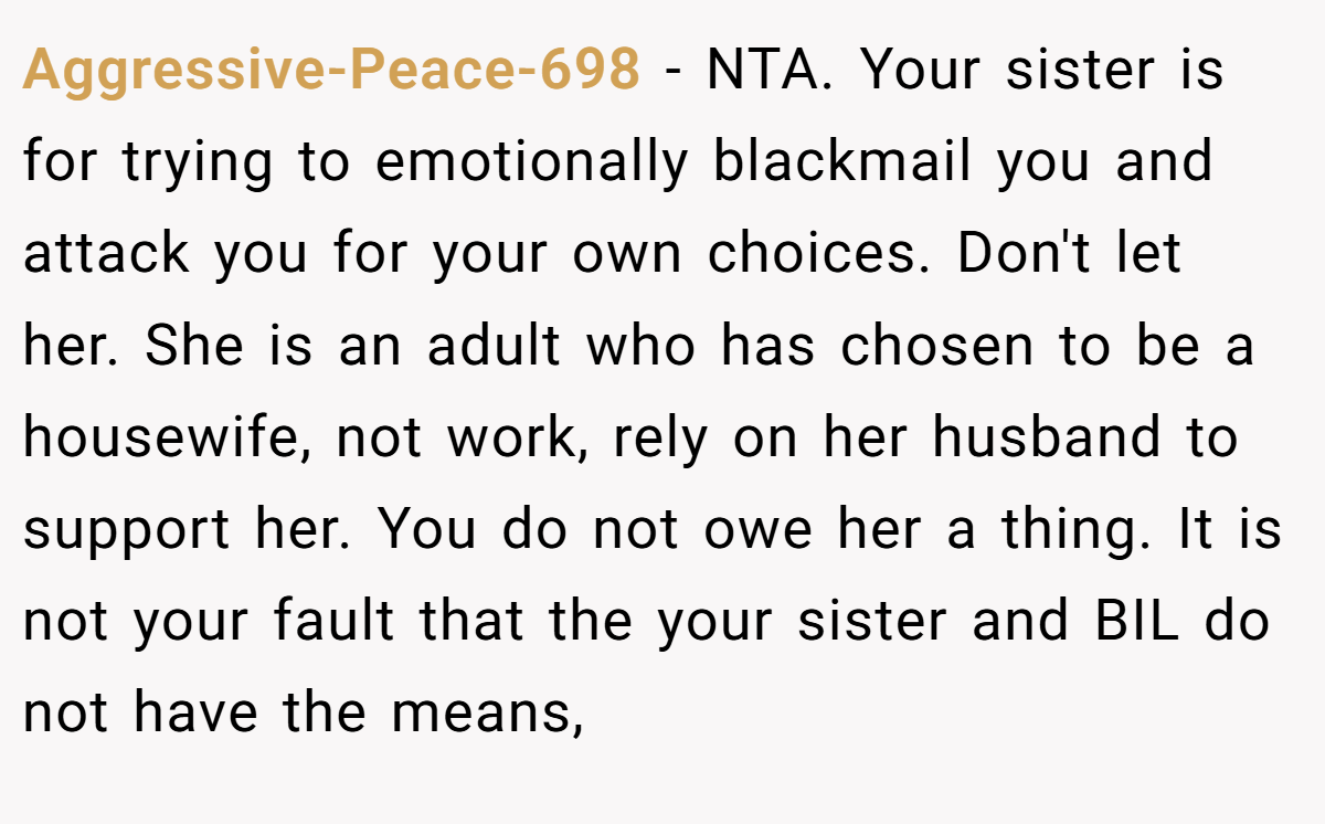 Aggressive-Peace-698 − NTA. Your sister is for trying to emotionally blackmail you and attack you for your own choices. Don't let her. She is an adult who has chosen to be a housewife, not work, rely on her husband to support her. You do not owe her a thing. It is not your fault that the your sister and BIL do not have the means,