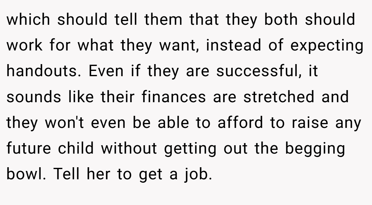 which should tell them that they both should work for what they want, instead of expecting handouts. Even if they are successful, it sounds like their finances are stretched and they won't even be able to afford to raise any future child without getting out the begging bowl. Tell her to get a job.