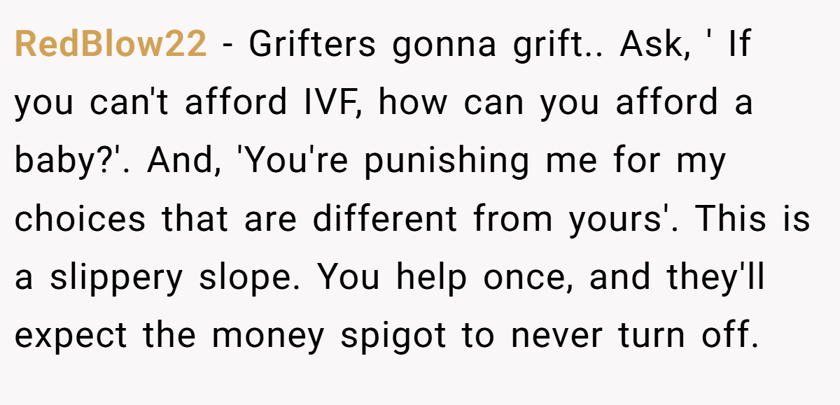 RedBlow22 − Grifters gonna grift.. Ask, ' If you can't afford IVF, how can you afford a baby?'. And, 'You're punishing me for my choices that are different from yours'. This is a slippery slope. You help once, and they'll expect the money spigot to never turn off.
