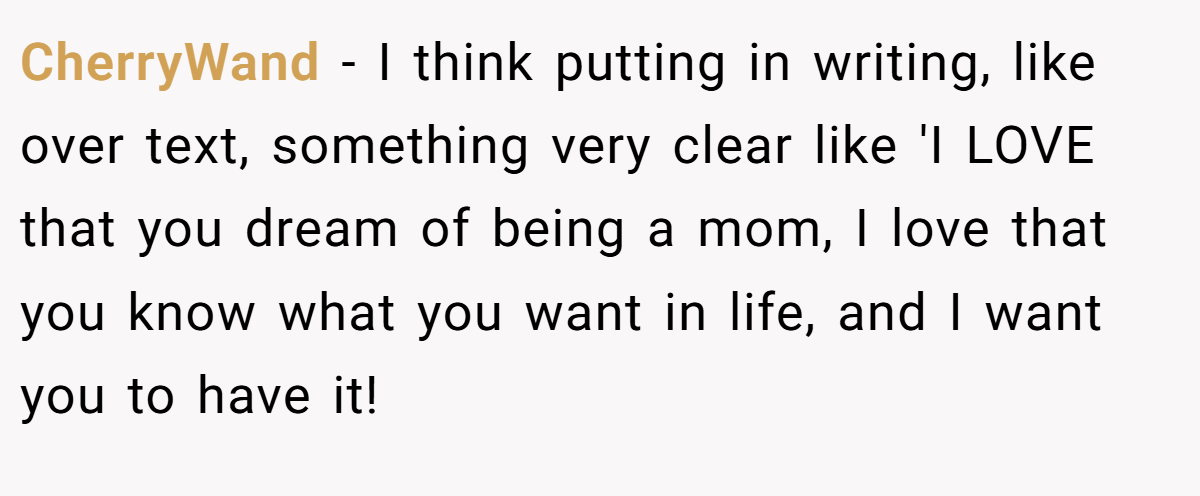 CherryWand − I think putting in writing, like over text, something very clear like 'I LOVE that you dream of being a mom, I love that you know what you want in life, and I want you to have it!