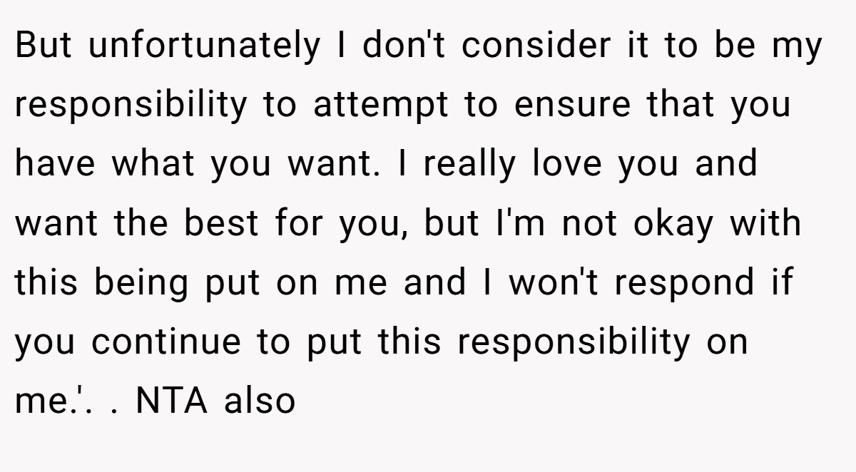But unfortunately I don't consider it to be my responsibility to attempt to ensure that you have what you want. I really love you and want the best for you, but I'm not okay with this being put on me and I won't respond if you continue to put this responsibility on me.'. ​. NTA also