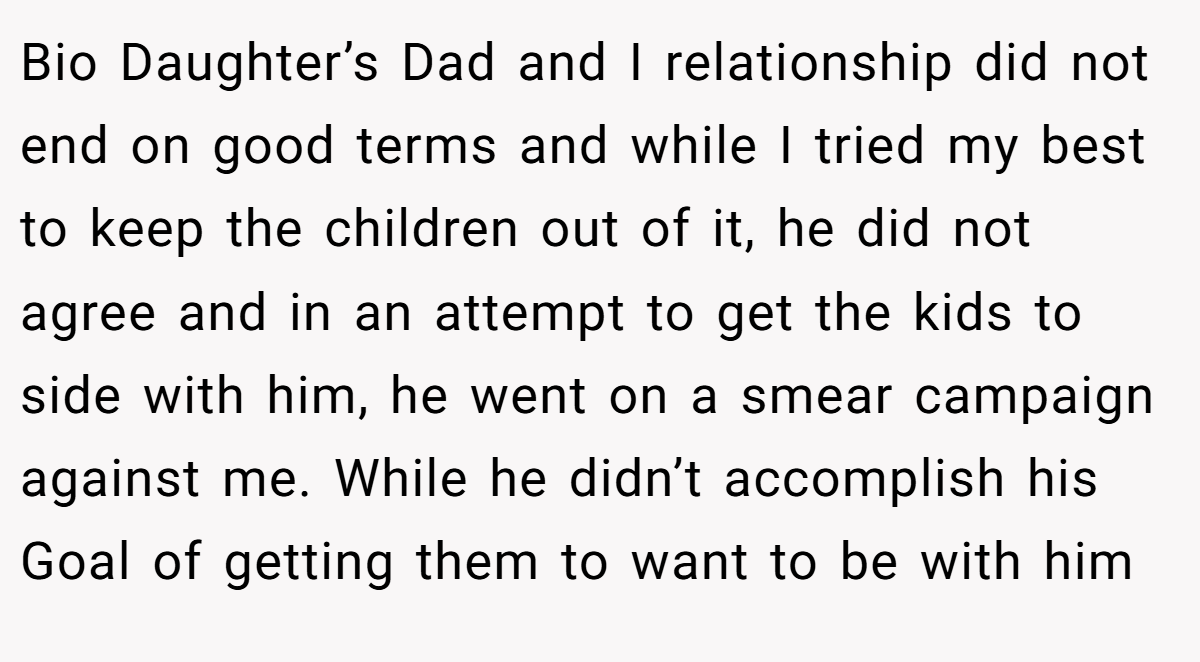 Bio Daughter’s Dad and I relationship did not end on good terms and while I tried my best to keep the children out of it, he did not agree and in an attempt to get the kids to side with him, he went on a smear campaign against me. While he didn’t accomplish his Goal of getting them to want to be with him