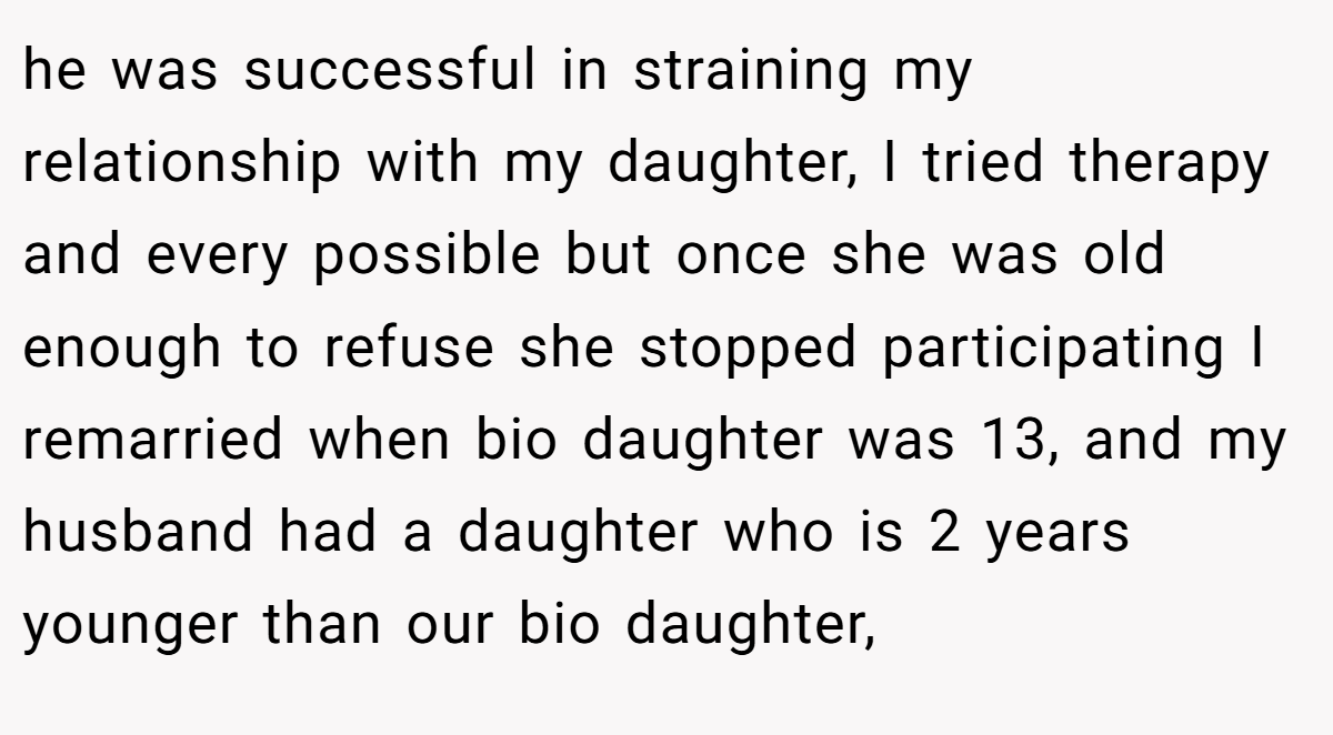 he was successful in straining my relationship with my daughter, I tried therapy and every possible but once she was old enough to refuse she stopped participating I remarried when bio daughter was 13, and my husband had a daughter who is 2 years younger than our bio daughter,