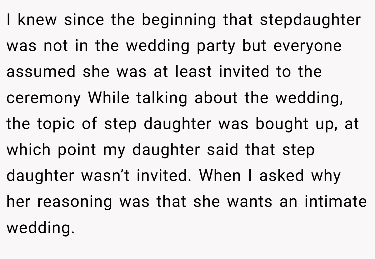 I knew since the beginning that stepdaughter was not in the wedding party but everyone assumed she was at least invited to the ceremony While talking about the wedding, the topic of step daughter was bought up, at which point my daughter said that step daughter wasn’t invited. When I asked why her reasoning was that she wants an intimate wedding.