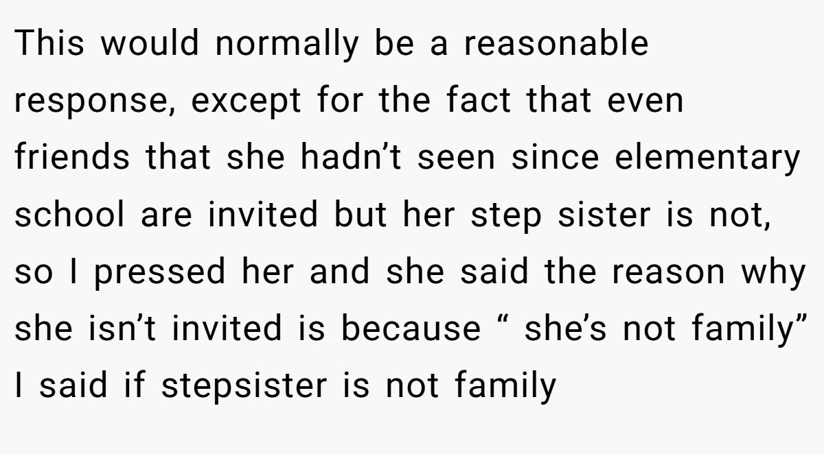This would normally be a reasonable response, except for the fact that even friends that she hadn’t seen since elementary school are invited but her step sister is not, so I pressed her and she said the reason why she isn’t invited is because “ she’s not family” I said if stepsister is not family