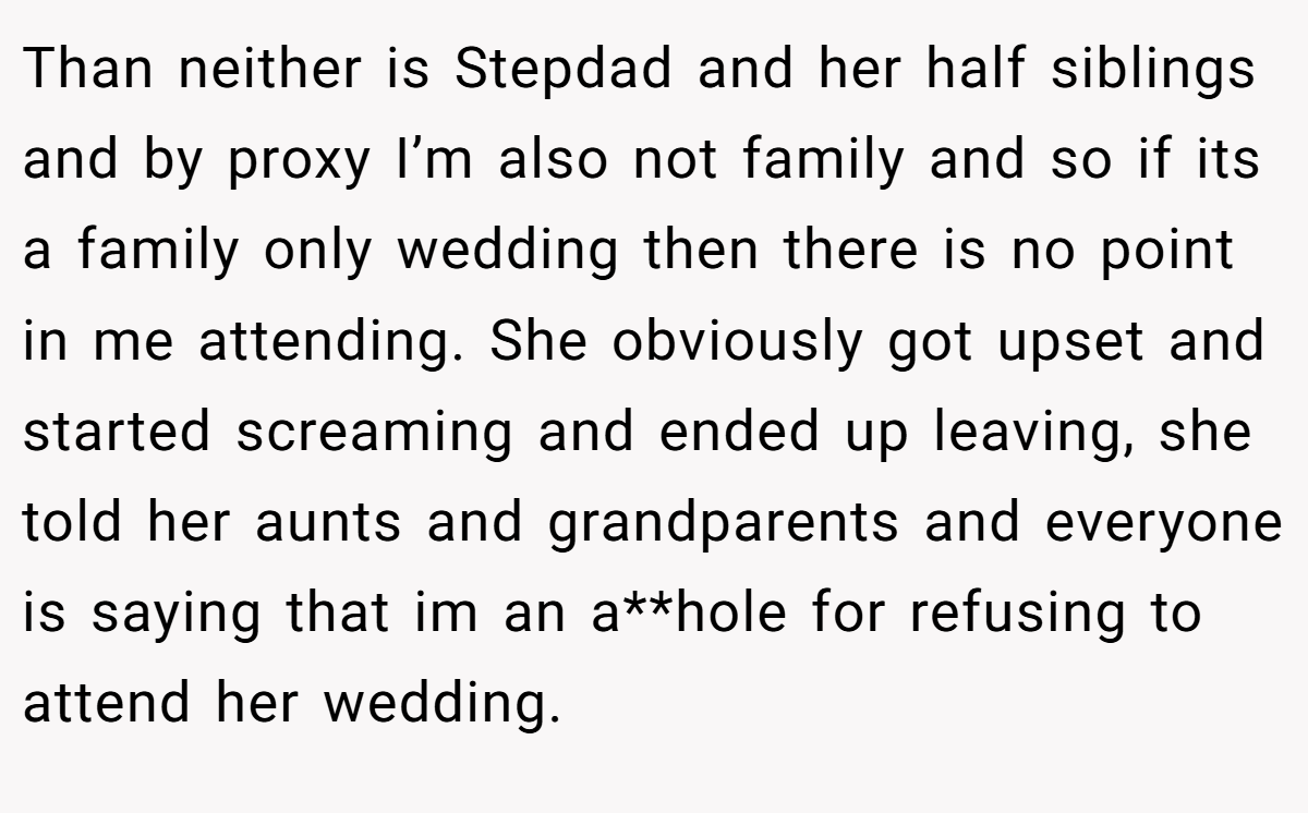 Than neither is Stepdad and her half siblings and by proxy I’m also not family and so if its a family only wedding then there is no point in me attending. She obviously got upset and started screaming and ended up leaving, she told her aunts and grandparents and everyone is saying that im an a**hole for refusing to attend her wedding.