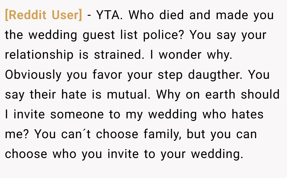[Reddit User] − YTA. Who died and made you the wedding guest list police? You say your relationship is strained. I wonder why. Obviously you favor your step daugther. You say their hate is mutual. Why on earth should I invite someone to my wedding who hates me? You can´t choose family, but you can choose who you invite to your wedding.