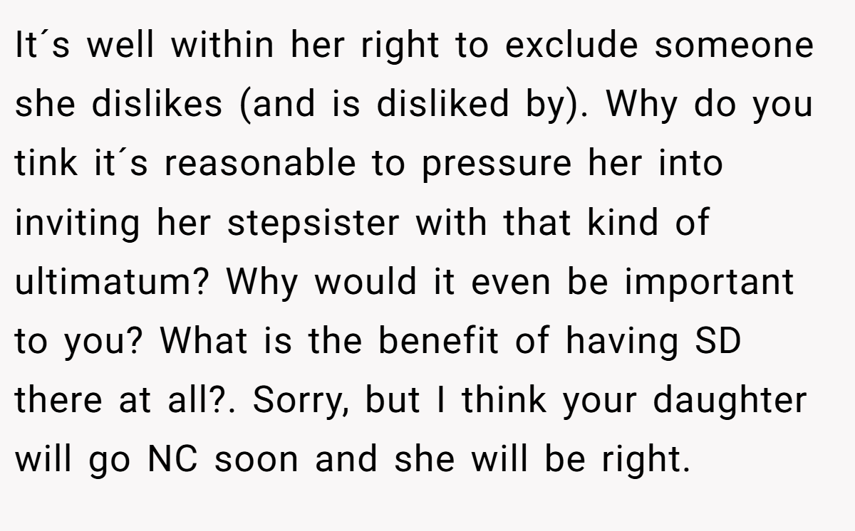 It´s well within her right to exclude someone she dislikes (and is disliked by). Why do you tink it´s reasonable to pressure her into inviting her stepsister with that kind of ultimatum? Why would it even be important to you? What is the benefit of having SD there at all?. Sorry, but I think your daughter will go NC soon and she will be right.