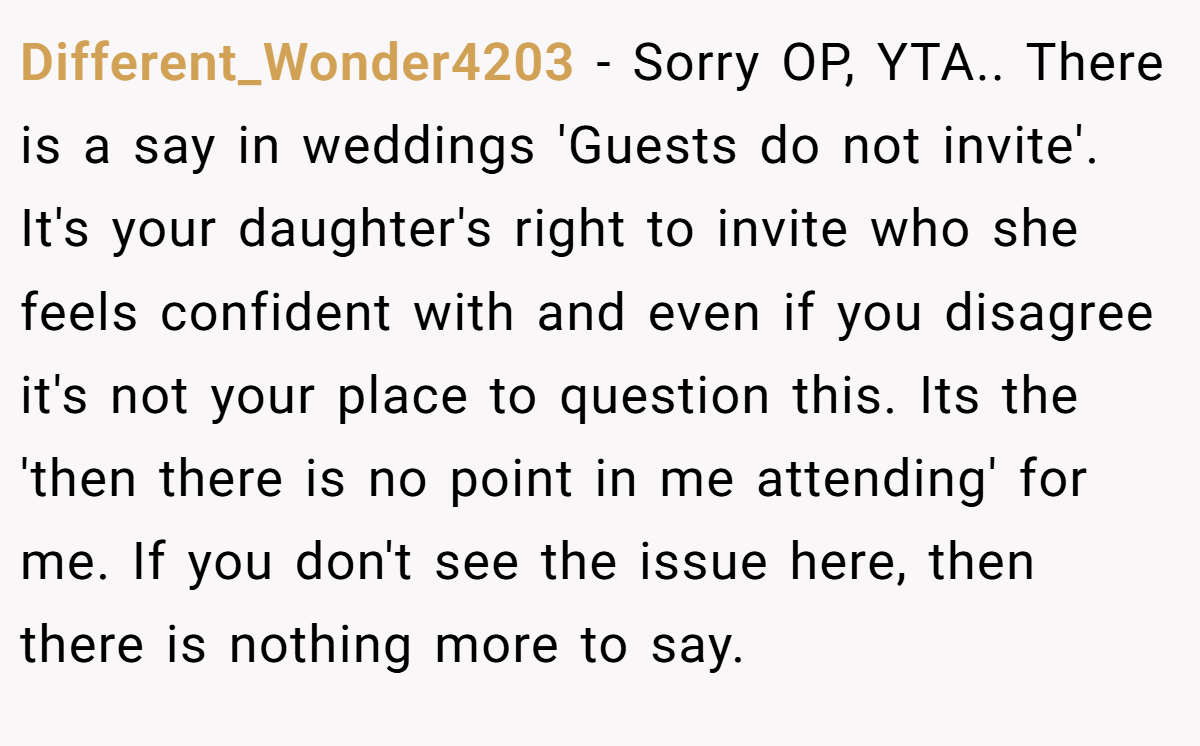 Different_Wonder4203 − Sorry OP, YTA.. There is a say in weddings 'Guests do not invite'. It's your daughter's right to invite who she feels confident with and even if you disagree it's not your place to question this. Its the 'then there is no point in me attending' for me. If you don't see the issue here, then there is nothing more to say.