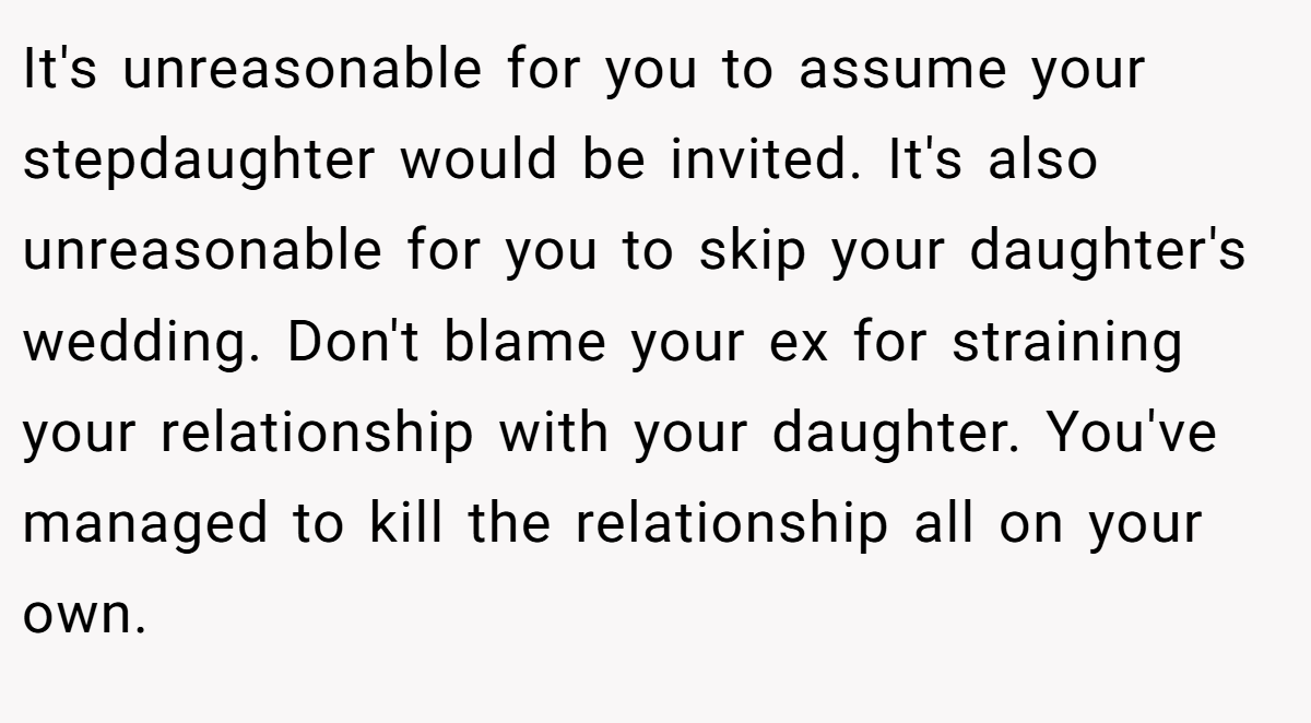 It's unreasonable for you to assume your stepdaughter would be invited. It's also unreasonable for you to skip your daughter's wedding. Don't blame your ex for straining your relationship with your daughter. You've managed to kill the relationship all on your own.
