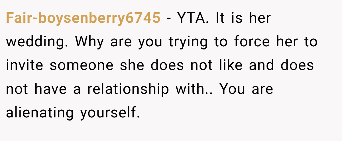 Fair-boysenberry6745 − YTA. It is her wedding. Why are you trying to force her to invite someone she does not like and does not have a relationship with.. You are alienating yourself.
