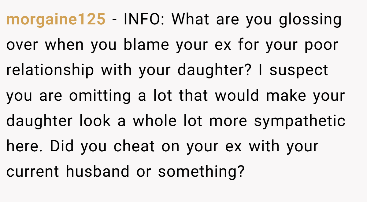 morgaine125 − INFO: What are you glossing over when you blame your ex for your poor relationship with your daughter? I suspect you are omitting a lot that would make your daughter look a whole lot more sympathetic here. Did you cheat on your ex with your current husband or something?