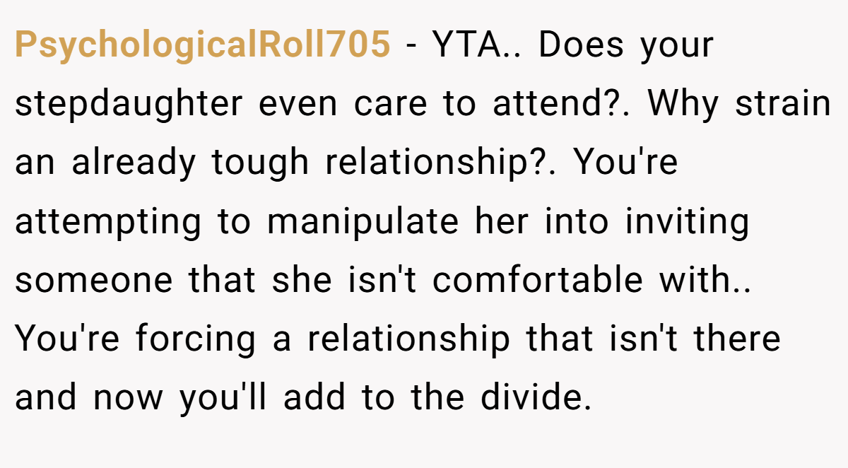 PsychologicalRoll705 − YTA.. Does your stepdaughter even care to attend?. Why strain an already tough relationship?. You're attempting to manipulate her into inviting someone that she isn't comfortable with.. You're forcing a relationship that isn't there and now you'll add to the divide.