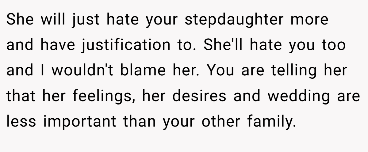 She will just hate your stepdaughter more and have justification to. She'll hate you too and I wouldn't blame her. You are telling her that her feelings, her desires and wedding are less important than your other family.