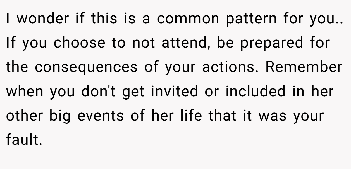 I wonder if this is a common pattern for you.. If you choose to not attend, be prepared for the consequences of your actions. Remember when you don't get invited or included in her other big events of her life that it was your fault.