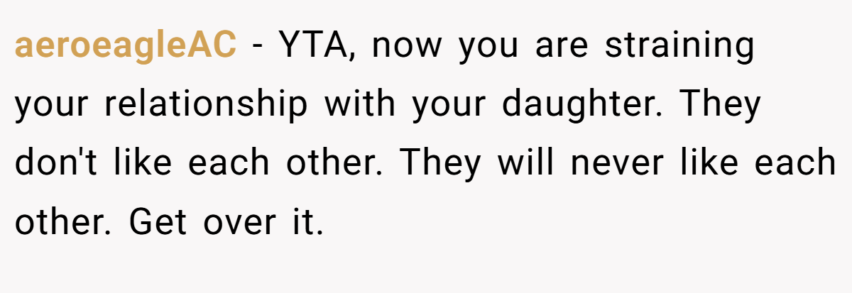 aeroeagleAC − YTA, now you are straining your relationship with your daughter. They don't like each other. They will never like each other. Get over it.