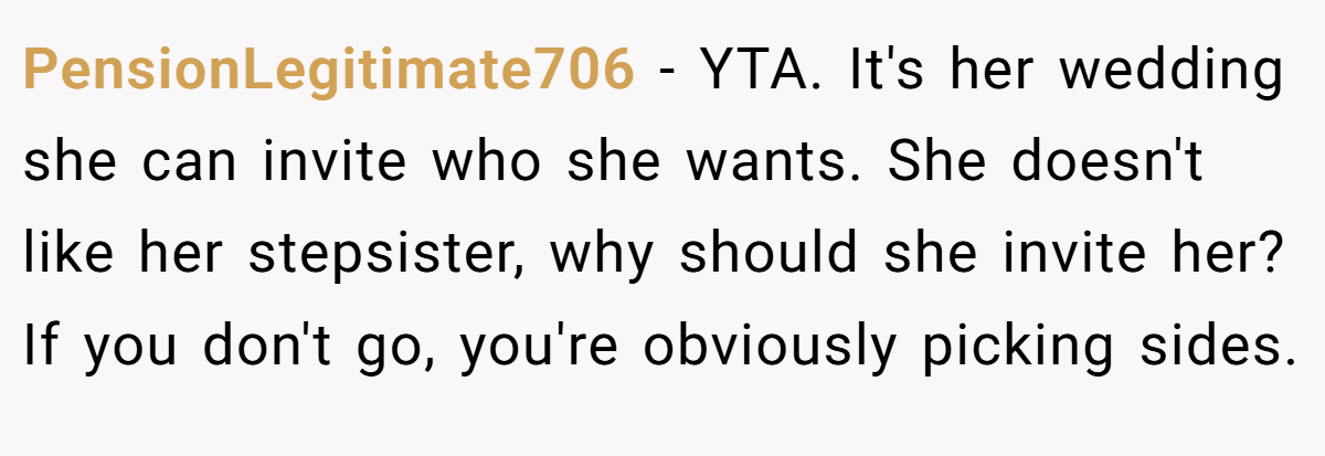 PensionLegitimate706 − YTA. It's her wedding she can invite who she wants. She doesn't like her stepsister, why should she invite her? If you don't go, you're obviously picking sides.
