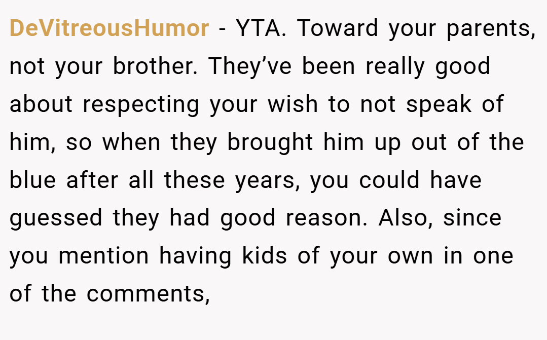 DeVitreousHumor − YTA. Toward your parents, not your brother. They’ve been really good about respecting your wish to not speak of him, so when they brought him up out of the blue after all these years, you could have guessed they had good reason. Also, since you mention having kids of your own in one of the comments,
