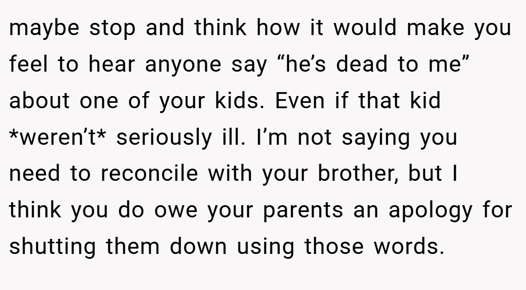 maybe stop and think how it would make you feel to hear anyone say “he’s dead to me” about one of your kids. Even if that kid *weren’t* seriously ill. I’m not saying you need to reconcile with your brother, but I think you do owe your parents an apology for shutting them down using those words.