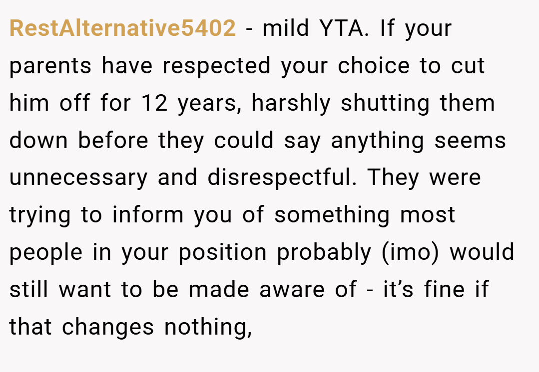 RestAlternative5402 − mild YTA. If your parents have respected your choice to cut him off for 12 years, harshly shutting them down before they could say anything seems unnecessary and disrespectful. They were trying to inform you of something most people in your position probably (imo) would still want to be made aware of - it’s fine if that changes nothing,