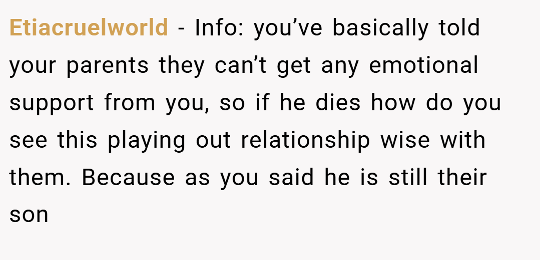 Etiacruelworld − Info: you’ve basically told your parents they can’t get any emotional support from you, so if he dies how do you see this playing out relationship wise with them. Because as you said he is still their son