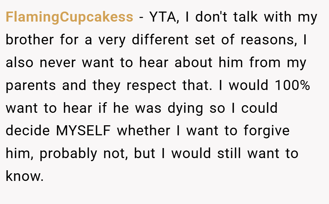 FlamingCupcakess − YTA, I don't talk with my brother for a very different set of reasons, I also never want to hear about him from my parents and they respect that. I would 100% want to hear if he was dying so I could decide MYSELF whether I want to forgive him, probably not, but I would still want to know.