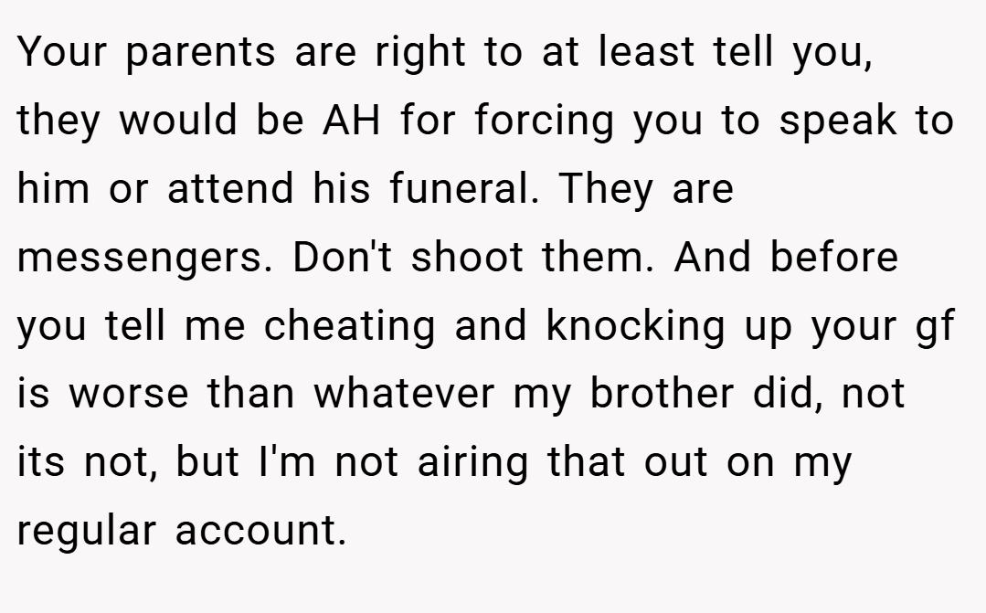 Your parents are right to at least tell you, they would be AH for forcing you to speak to him or attend his funeral. They are messengers. Don't shoot them. And before you tell me cheating and knocking up your gf is worse than whatever my brother did, not its not, but I'm not airing that out on my regular account.