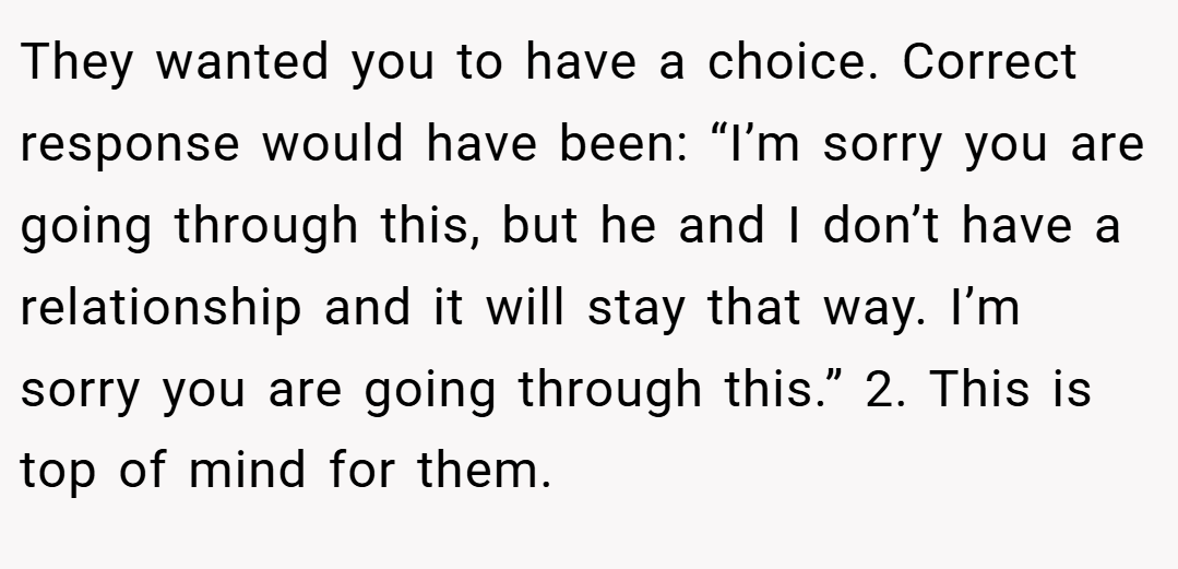 They wanted you to have a choice. Correct response would have been: “I’m sorry you are going through this, but he and I don’t have a relationship and it will stay that way. I’m sorry you are going through this.” 2. This is top of mind for them.
