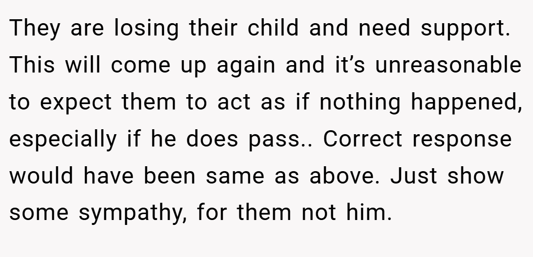 They are losing their child and need support. This will come up again and it’s unreasonable to expect them to act as if nothing happened, especially if he does pass.. Correct response would have been same as above. Just show some sympathy, for them not him.