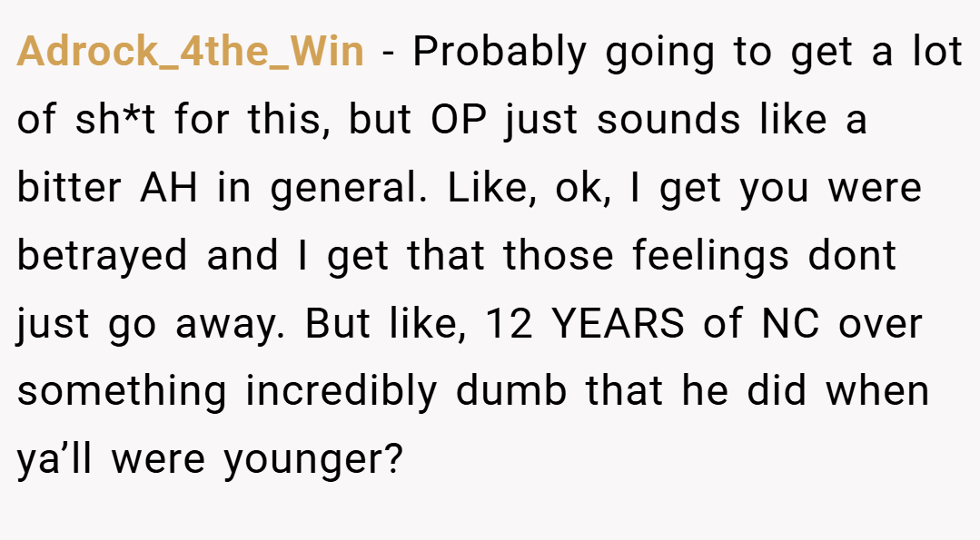 Adrock_4the_Win − Probably going to get a lot of sh*t for this, but OP just sounds like a bitter AH in general. Like, ok, I get you were betrayed and I get that those feelings dont just go away. But like, 12 YEARS of NC over something incredibly dumb that he did when ya’ll were younger?